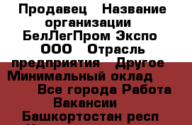 Продавец › Название организации ­ БелЛегПром-Экспо, ООО › Отрасль предприятия ­ Другое › Минимальный оклад ­ 33 000 - Все города Работа » Вакансии   . Башкортостан респ.,Караидельский р-н